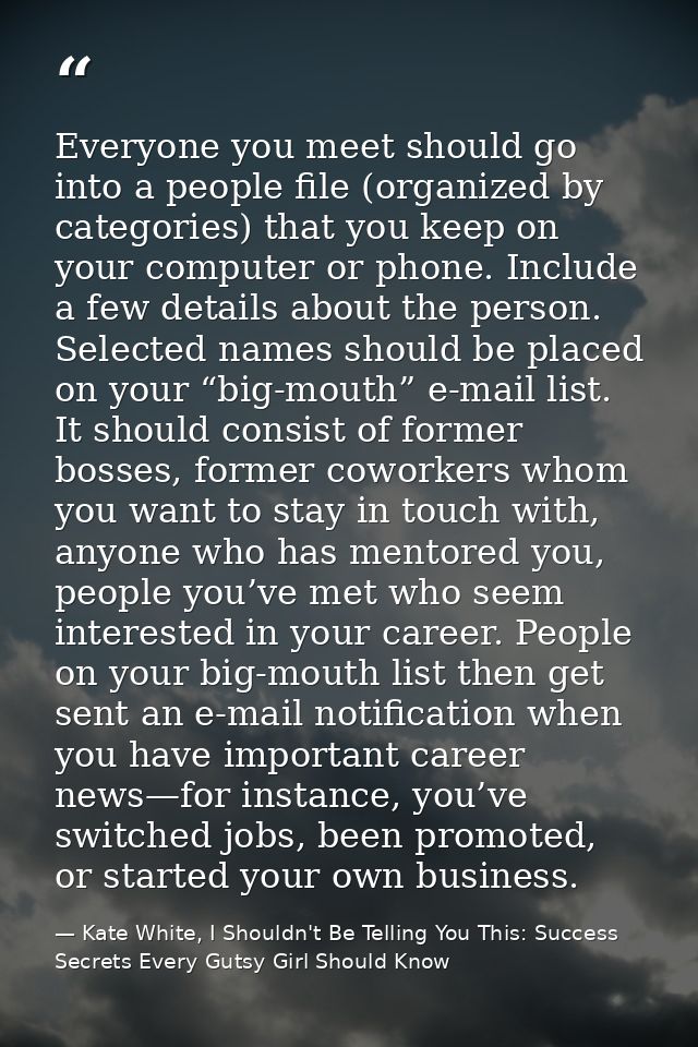 Everyone you meet should go into a people file (organized by categories) that you keep on your computer or phone. Includ — Kate White, I Shouldn't Be Telling You This: Success Secrets Every Gutsy Girl Should Know