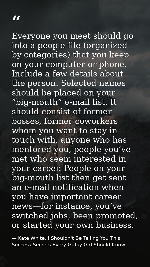 Everyone you meet should go into a people file (organized by categories) that you keep on your computer or phone. Includ — Kate White, I Shouldn't Be Telling You This: Success Secrets Every Gutsy Girl Should Know