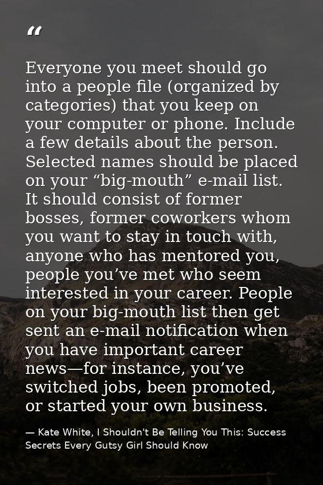 Everyone you meet should go into a people file (organized by categories) that you keep on your computer or phone. Includ — Kate White, I Shouldn't Be Telling You This: Success Secrets Every Gutsy Girl Should Know