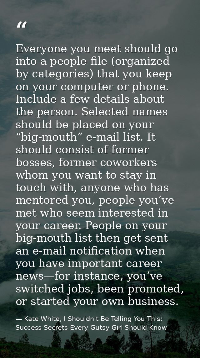 Everyone you meet should go into a people file (organized by categories) that you keep on your computer or phone. Includ — Kate White, I Shouldn't Be Telling You This: Success Secrets Every Gutsy Girl Should Know