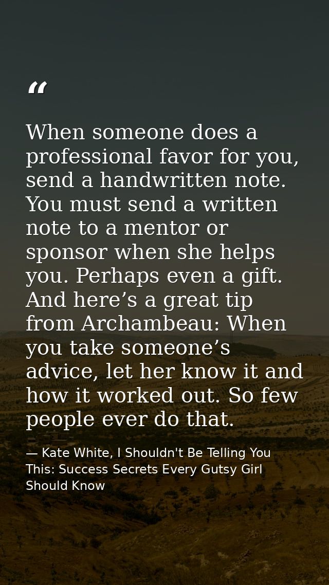 When someone does a professional favor for you, send a handwritten note. You must send a written note to a mentor or spo — Kate White, I Shouldn't Be Telling You This: Success Secrets Every Gutsy Girl Should Know