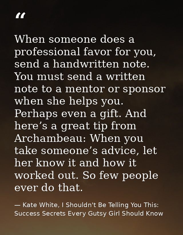 When someone does a professional favor for you, send a handwritten note. You must send a written note to a mentor or spo — Kate White, I Shouldn't Be Telling You This: Success Secrets Every Gutsy Girl Should Know