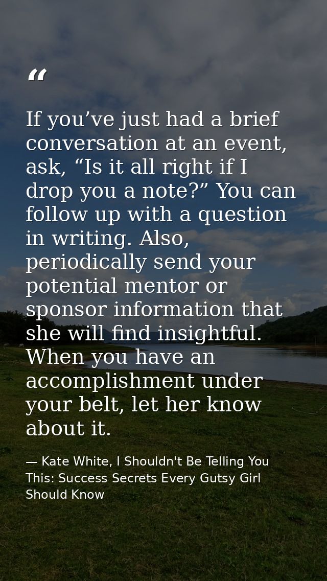 If you’ve just had a brief conversation at an event, ask, “Is it all right if I drop you a note?” You can follow up with — Kate White, I Shouldn't Be Telling You This: Success Secrets Every Gutsy Girl Should Know