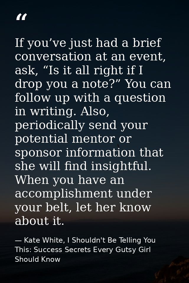 If you’ve just had a brief conversation at an event, ask, “Is it all right if I drop you a note?” You can follow up with — Kate White, I Shouldn't Be Telling You This: Success Secrets Every Gutsy Girl Should Know