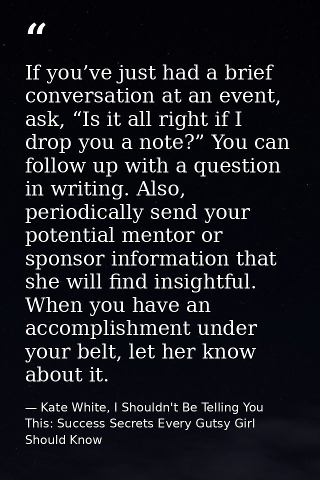 If you’ve just had a brief conversation at an event, ask, “Is it all right if I drop you a note?” You can follow up with — Kate White, I Shouldn't Be Telling You This: Success Secrets Every Gutsy Girl Should Know