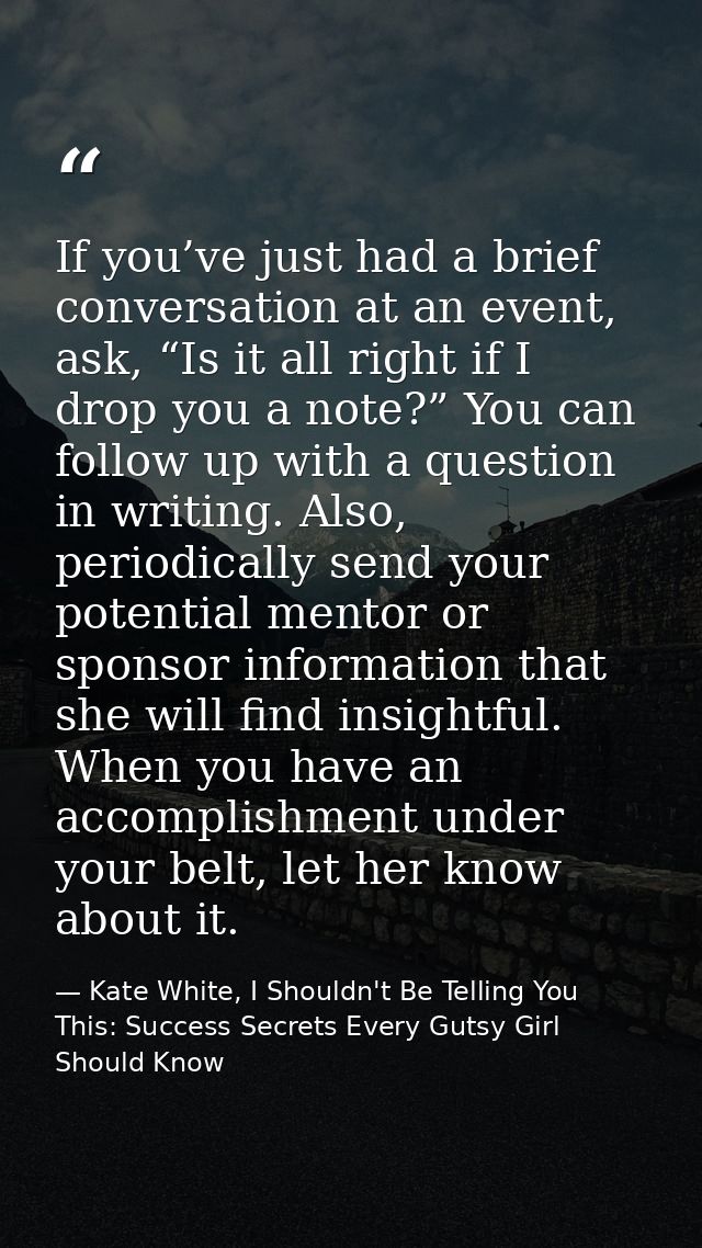 If you’ve just had a brief conversation at an event, ask, “Is it all right if I drop you a note?” You can follow up with — Kate White, I Shouldn't Be Telling You This: Success Secrets Every Gutsy Girl Should Know