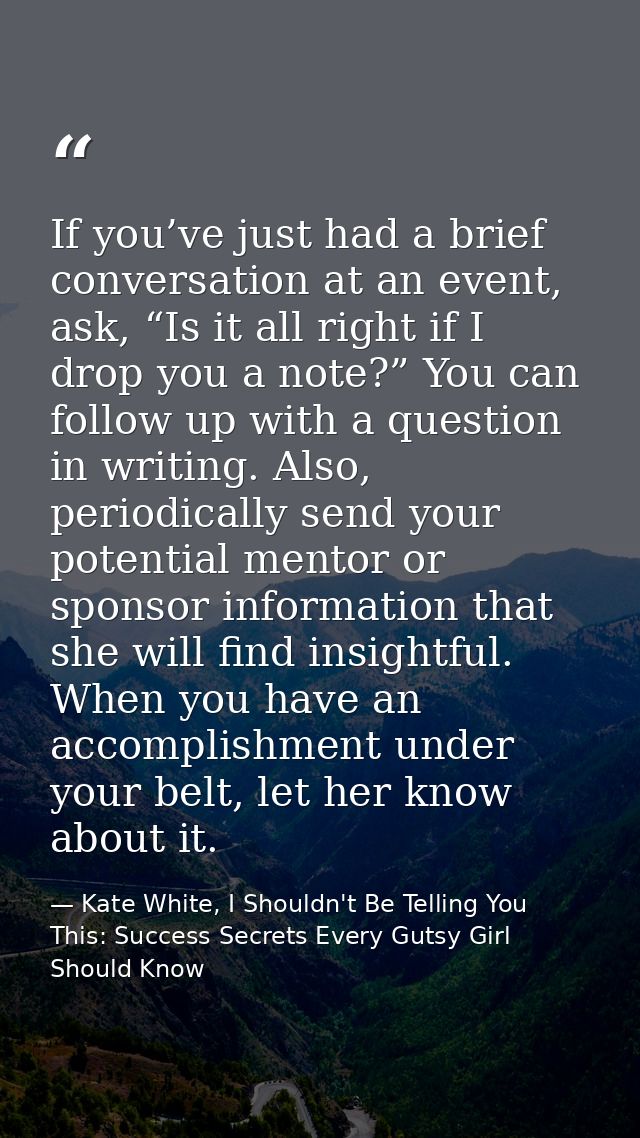 If you’ve just had a brief conversation at an event, ask, “Is it all right if I drop you a note?” You can follow up with — Kate White, I Shouldn't Be Telling You This: Success Secrets Every Gutsy Girl Should Know