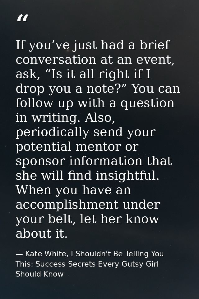 If you’ve just had a brief conversation at an event, ask, “Is it all right if I drop you a note?” You can follow up with — Kate White, I Shouldn't Be Telling You This: Success Secrets Every Gutsy Girl Should Know