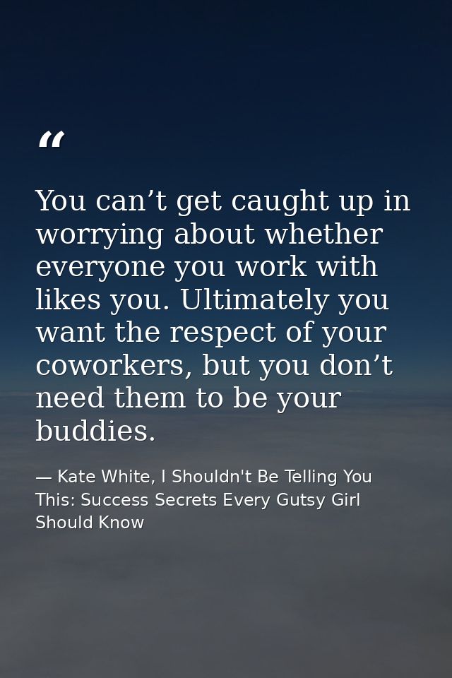 You can’t get caught up in worrying about whether everyone you work with likes you. Ultimately you want the respect of y — Kate White, I Shouldn't Be Telling You This: Success Secrets Every Gutsy Girl Should Know