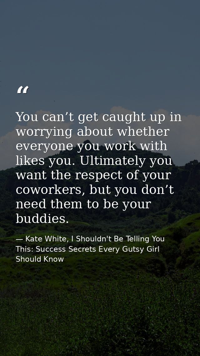 You can’t get caught up in worrying about whether everyone you work with likes you. Ultimately you want the respect of y — Kate White, I Shouldn't Be Telling You This: Success Secrets Every Gutsy Girl Should Know