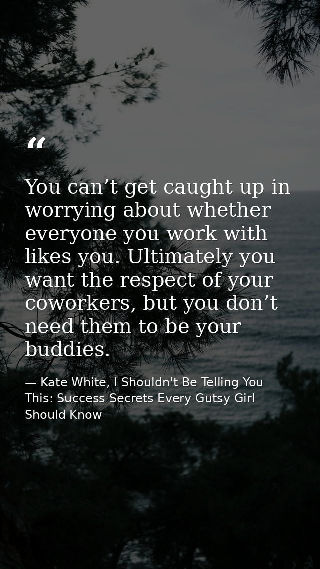 You can’t get caught up in worrying about whether everyone you work with likes you. Ultimately you want the respect of y — Kate White, I Shouldn't Be Telling You This: Success Secrets Every Gutsy Girl Should Know
