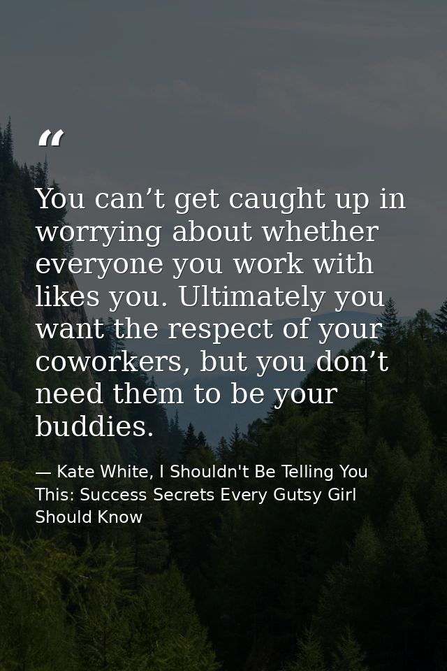 You can’t get caught up in worrying about whether everyone you work with likes you. Ultimately you want the respect of y — Kate White, I Shouldn't Be Telling You This: Success Secrets Every Gutsy Girl Should Know