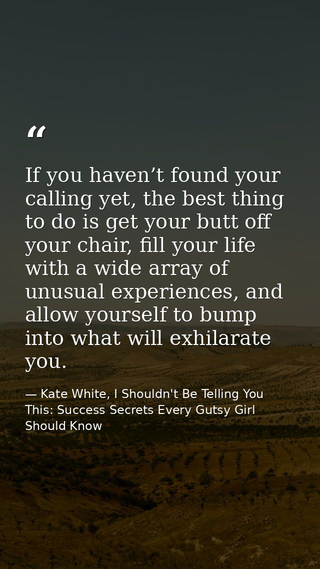 If you haven’t found your calling yet, the best thing to do is get your butt off your chair, fill your life with a wide  — Kate White, I Shouldn't Be Telling You This: Success Secrets Every Gutsy Girl Should Know