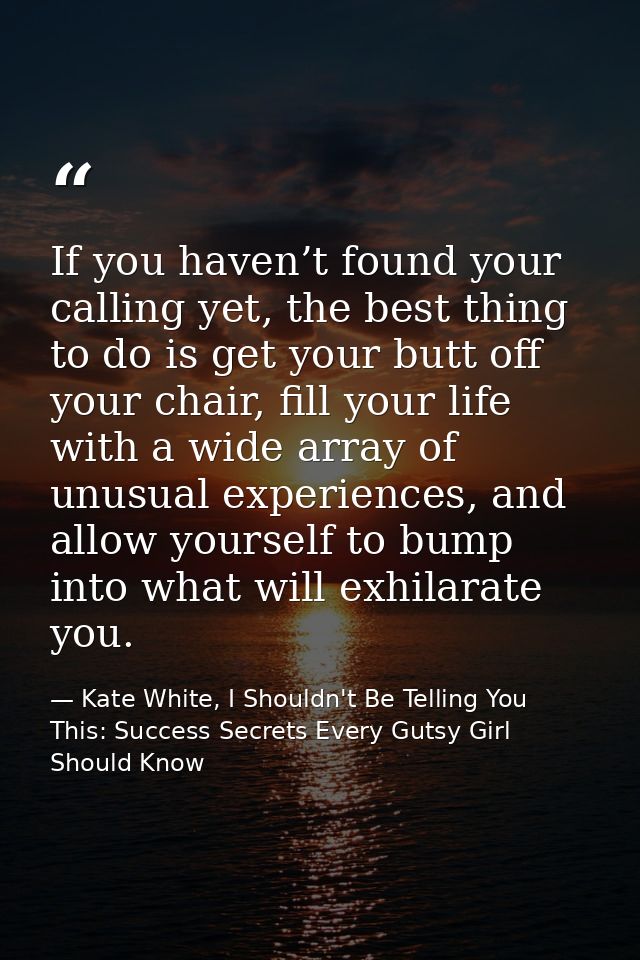 If you haven’t found your calling yet, the best thing to do is get your butt off your chair, fill your life with a wide  — Kate White, I Shouldn't Be Telling You This: Success Secrets Every Gutsy Girl Should Know