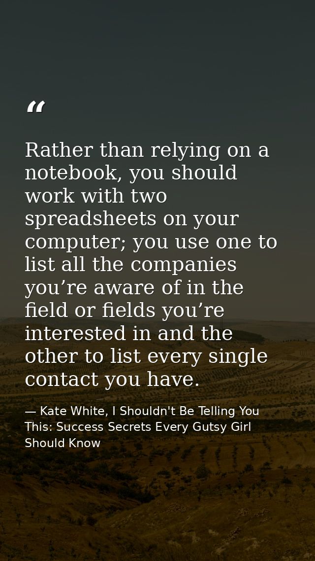 Rather than relying on a notebook, you should work with two spreadsheets on your computer; you use one to list all the c — Kate White, I Shouldn't Be Telling You This: Success Secrets Every Gutsy Girl Should Know