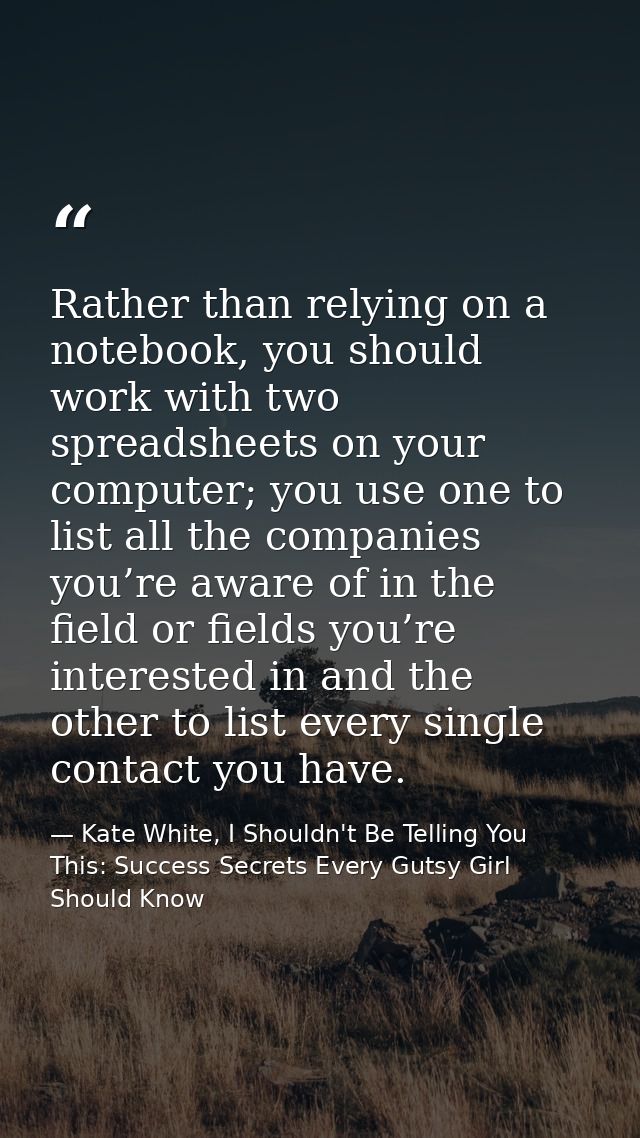 Rather than relying on a notebook, you should work with two spreadsheets on your computer; you use one to list all the c — Kate White, I Shouldn't Be Telling You This: Success Secrets Every Gutsy Girl Should Know