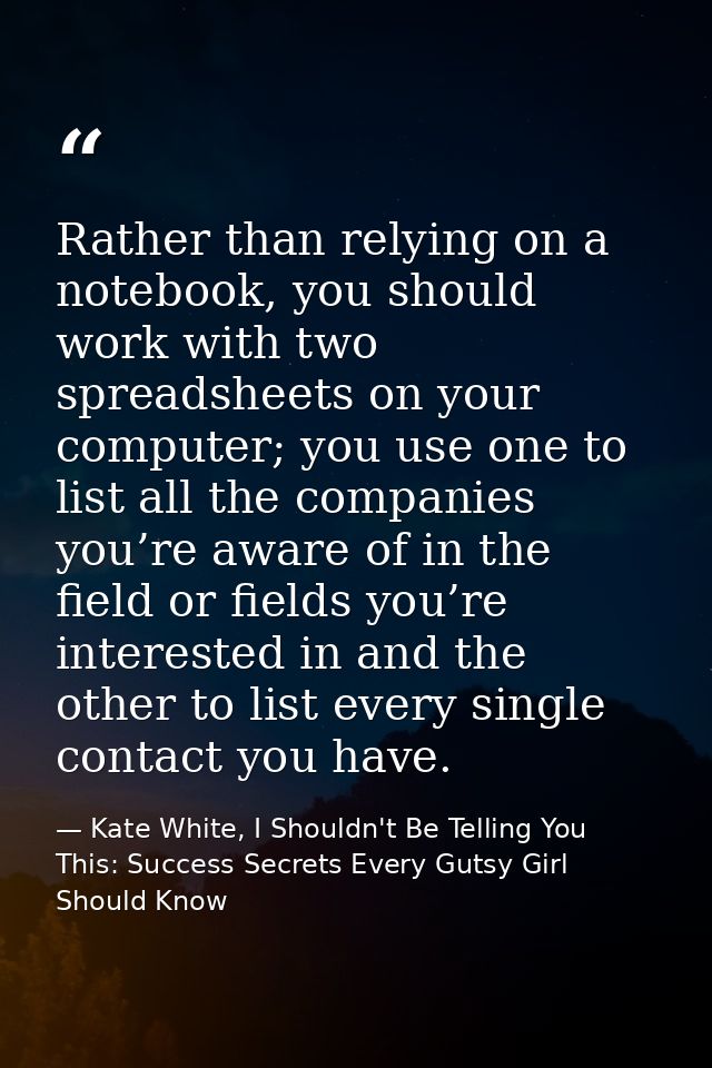 Rather than relying on a notebook, you should work with two spreadsheets on your computer; you use one to list all the c — Kate White, I Shouldn't Be Telling You This: Success Secrets Every Gutsy Girl Should Know