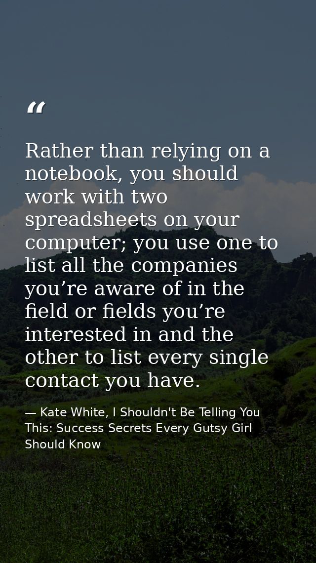 Rather than relying on a notebook, you should work with two spreadsheets on your computer; you use one to list all the c — Kate White, I Shouldn't Be Telling You This: Success Secrets Every Gutsy Girl Should Know