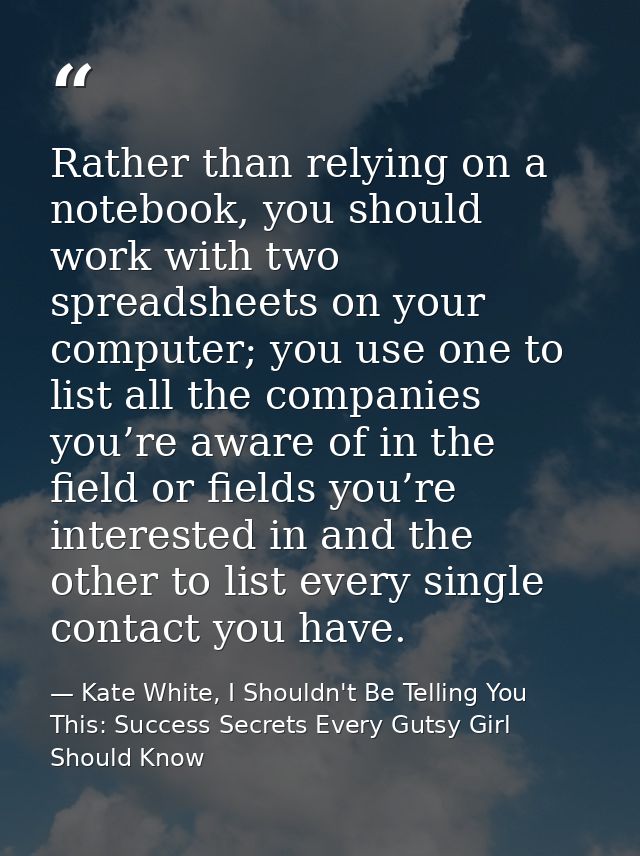 Rather than relying on a notebook, you should work with two spreadsheets on your computer; you use one to list all the c — Kate White, I Shouldn't Be Telling You This: Success Secrets Every Gutsy Girl Should Know