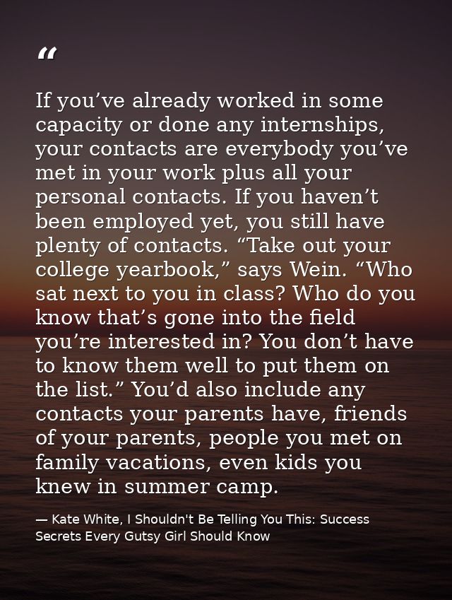 If you’ve already worked in some capacity or done any internships, your contacts are everybody you’ve met in your work p — Kate White, I Shouldn't Be Telling You This: Success Secrets Every Gutsy Girl Should Know