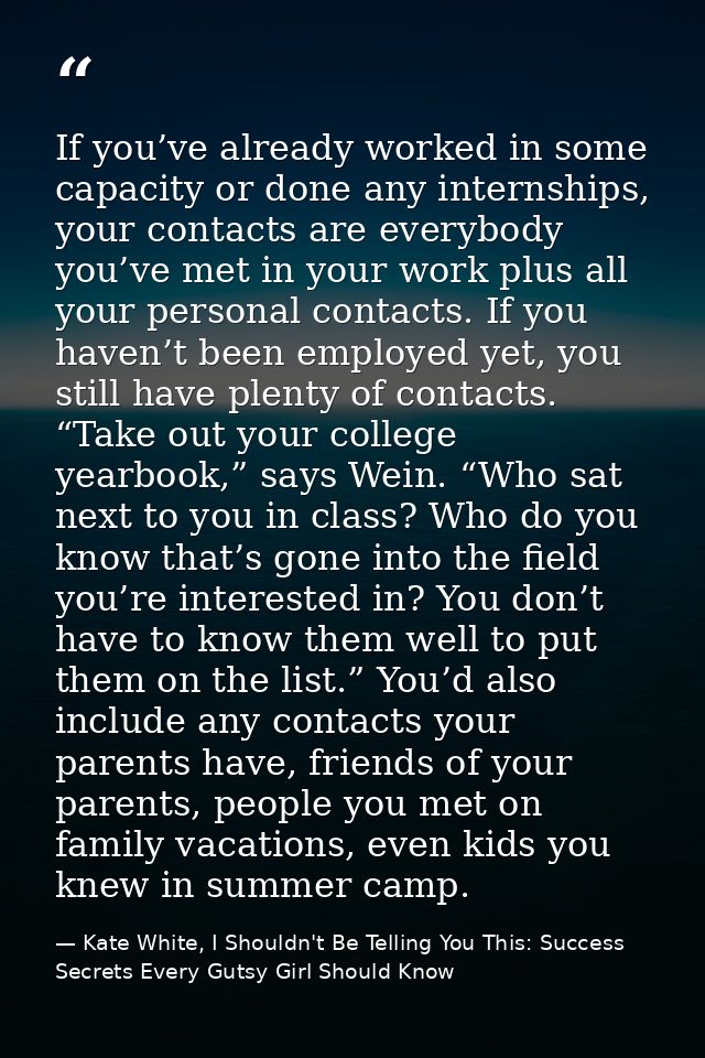 If you’ve already worked in some capacity or done any internships, your contacts are everybody you’ve met in your work p — Kate White, I Shouldn't Be Telling You This: Success Secrets Every Gutsy Girl Should Know