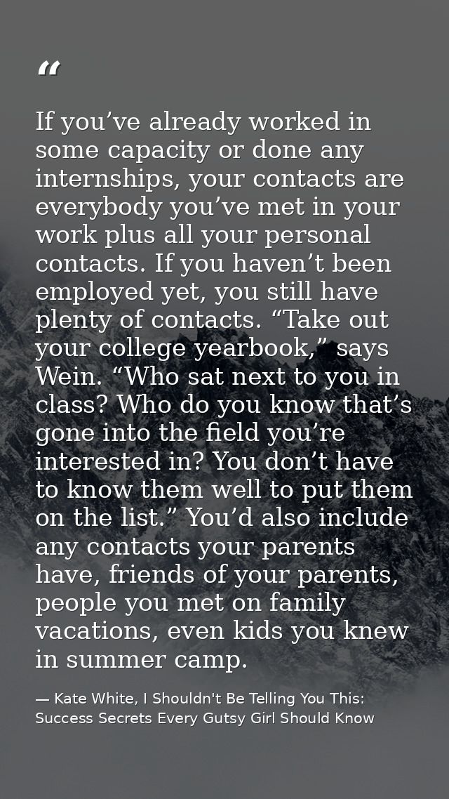 If you’ve already worked in some capacity or done any internships, your contacts are everybody you’ve met in your work p — Kate White, I Shouldn't Be Telling You This: Success Secrets Every Gutsy Girl Should Know