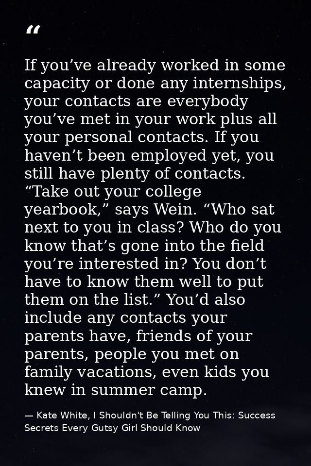 If you’ve already worked in some capacity or done any internships, your contacts are everybody you’ve met in your work p — Kate White, I Shouldn't Be Telling You This: Success Secrets Every Gutsy Girl Should Know