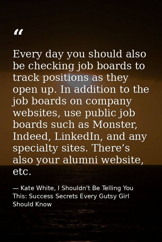 Every day you should also be checking job boards to track positions as they open up. In addition to the job boards on co — Kate White, I Shouldn't Be Telling You This: Success Secrets Every Gutsy Girl Should Know