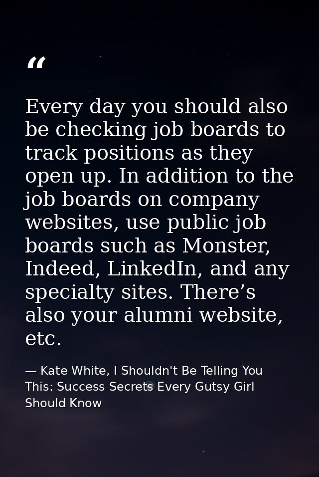 Every day you should also be checking job boards to track positions as they open up. In addition to the job boards on co — Kate White, I Shouldn't Be Telling You This: Success Secrets Every Gutsy Girl Should Know