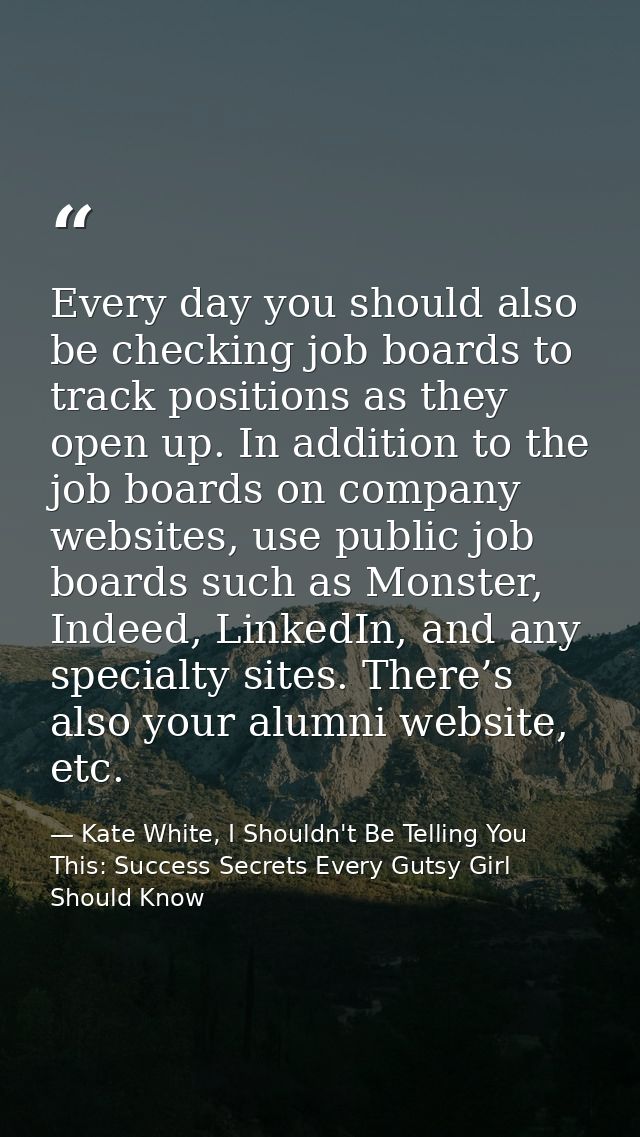 Every day you should also be checking job boards to track positions as they open up. In addition to the job boards on co — Kate White, I Shouldn't Be Telling You This: Success Secrets Every Gutsy Girl Should Know