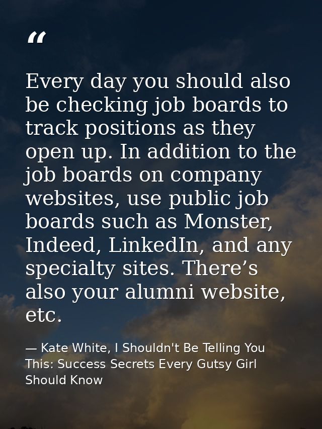 Every day you should also be checking job boards to track positions as they open up. In addition to the job boards on co — Kate White, I Shouldn't Be Telling You This: Success Secrets Every Gutsy Girl Should Know