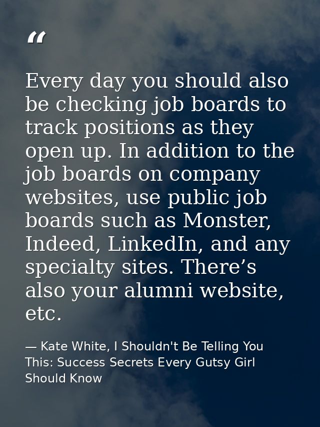 Every day you should also be checking job boards to track positions as they open up. In addition to the job boards on co — Kate White, I Shouldn't Be Telling You This: Success Secrets Every Gutsy Girl Should Know