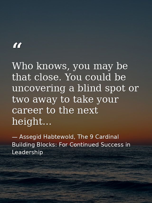 Who knows, you may be that close. You could be uncovering a blind spot or two away to take your career to the next heigh — Assegid Habtewold, The 9 Cardinal Building Blocks: For Continued Success in Leadership
