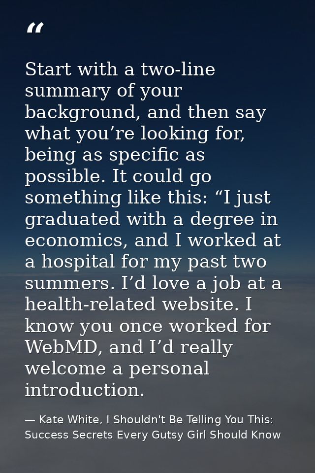 Start with a two-line summary of your background, and then say what you’re looking for, being as specific as possible. I — Kate White, I Shouldn't Be Telling You This: Success Secrets Every Gutsy Girl Should Know