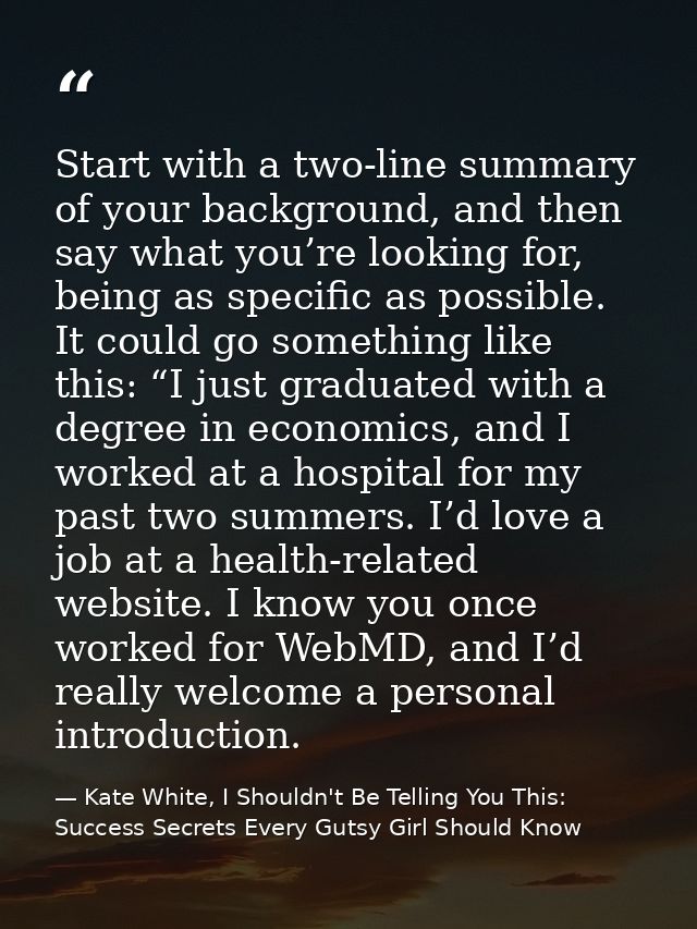 Start with a two-line summary of your background, and then say what you’re looking for, being as specific as possible. I — Kate White, I Shouldn't Be Telling You This: Success Secrets Every Gutsy Girl Should Know