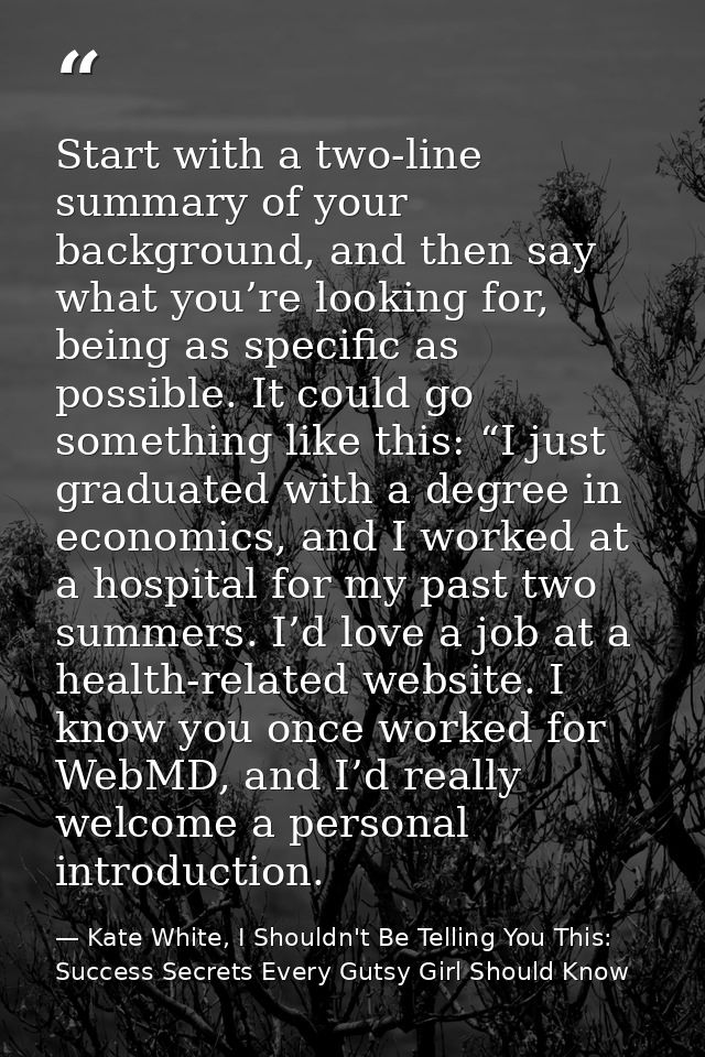 Start with a two-line summary of your background, and then say what you’re looking for, being as specific as possible. I — Kate White, I Shouldn't Be Telling You This: Success Secrets Every Gutsy Girl Should Know