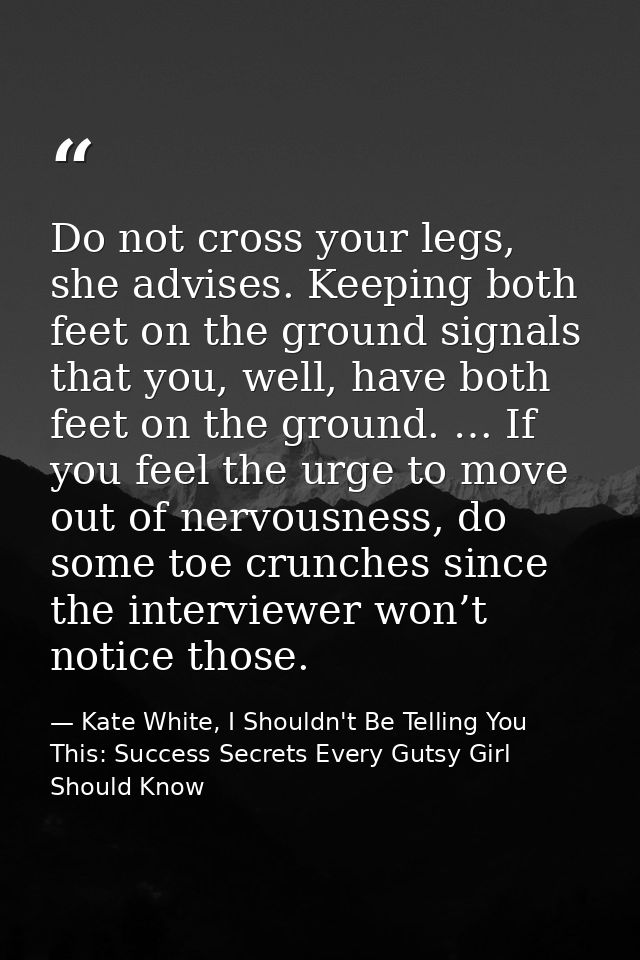 Do not cross your legs, she advises. Keeping both feet on the ground signals that you, well, have both feet on the groun — Kate White, I Shouldn't Be Telling You This: Success Secrets Every Gutsy Girl Should Know