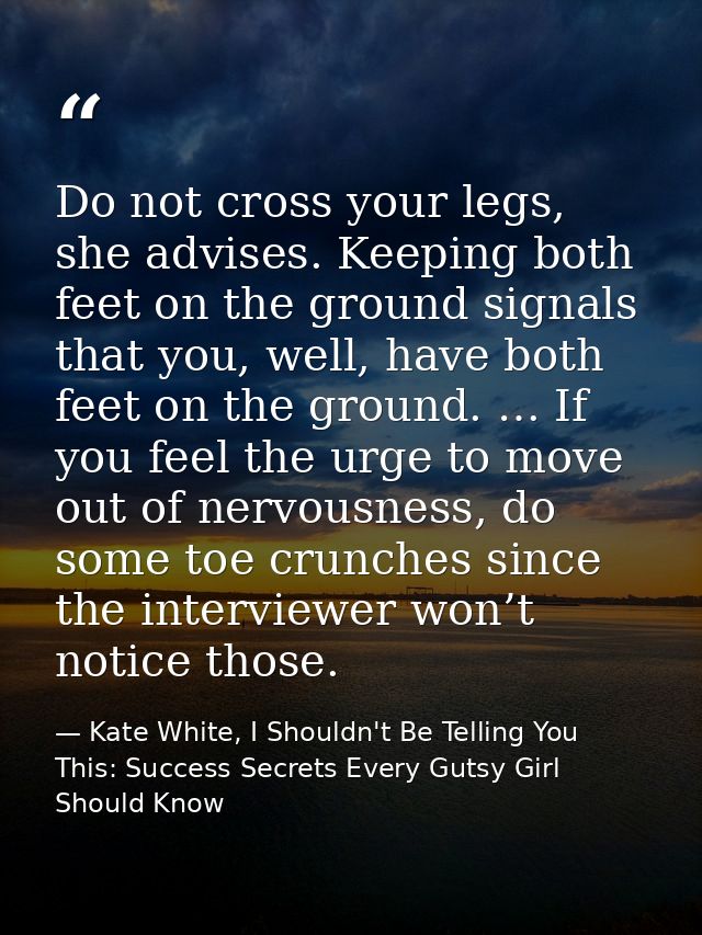 Do not cross your legs, she advises. Keeping both feet on the ground signals that you, well, have both feet on the groun — Kate White, I Shouldn't Be Telling You This: Success Secrets Every Gutsy Girl Should Know