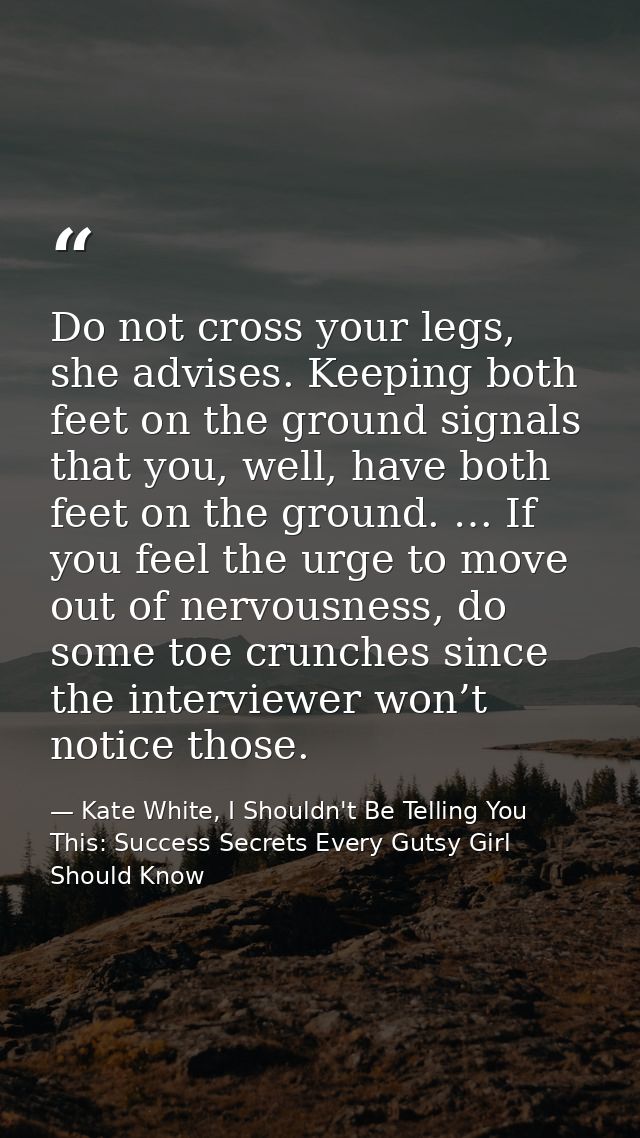 Do not cross your legs, she advises. Keeping both feet on the ground signals that you, well, have both feet on the groun — Kate White, I Shouldn't Be Telling You This: Success Secrets Every Gutsy Girl Should Know
