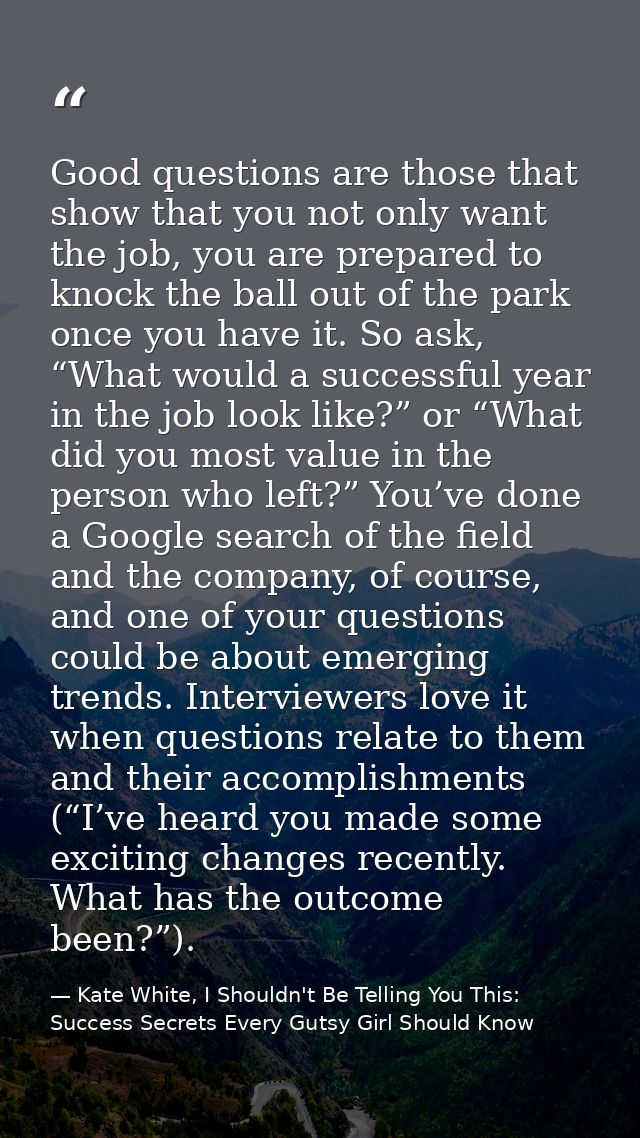 Good questions are those that show that you not only want the job, you are prepared to knock the ball out of the park on — Kate White, I Shouldn't Be Telling You This: Success Secrets Every Gutsy Girl Should Know