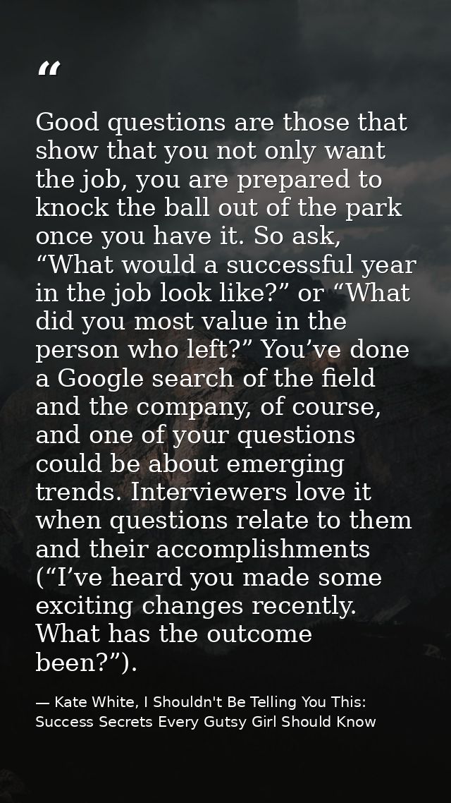 Good questions are those that show that you not only want the job, you are prepared to knock the ball out of the park on — Kate White, I Shouldn't Be Telling You This: Success Secrets Every Gutsy Girl Should Know