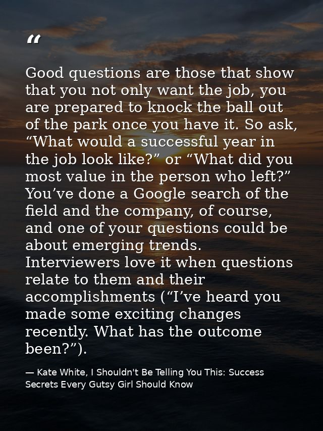 Good questions are those that show that you not only want the job, you are prepared to knock the ball out of the park on — Kate White, I Shouldn't Be Telling You This: Success Secrets Every Gutsy Girl Should Know