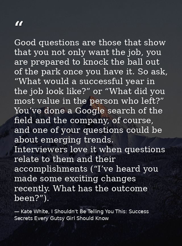 Good questions are those that show that you not only want the job, you are prepared to knock the ball out of the park on — Kate White, I Shouldn't Be Telling You This: Success Secrets Every Gutsy Girl Should Know