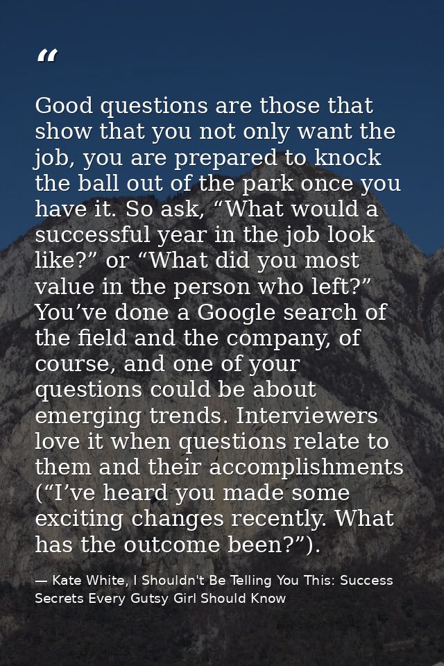 Good questions are those that show that you not only want the job, you are prepared to knock the ball out of the park on — Kate White, I Shouldn't Be Telling You This: Success Secrets Every Gutsy Girl Should Know