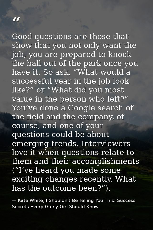 Good questions are those that show that you not only want the job, you are prepared to knock the ball out of the park on — Kate White, I Shouldn't Be Telling You This: Success Secrets Every Gutsy Girl Should Know