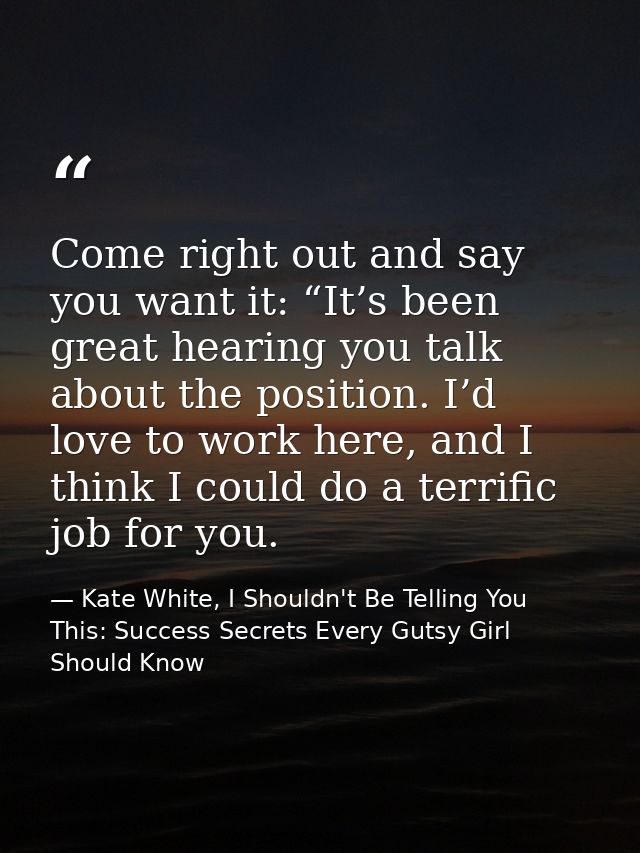 Come right out and say you want it: “It’s been great hearing you talk about the position. I’d love to work here, and I t — Kate White, I Shouldn't Be Telling You This: Success Secrets Every Gutsy Girl Should Know