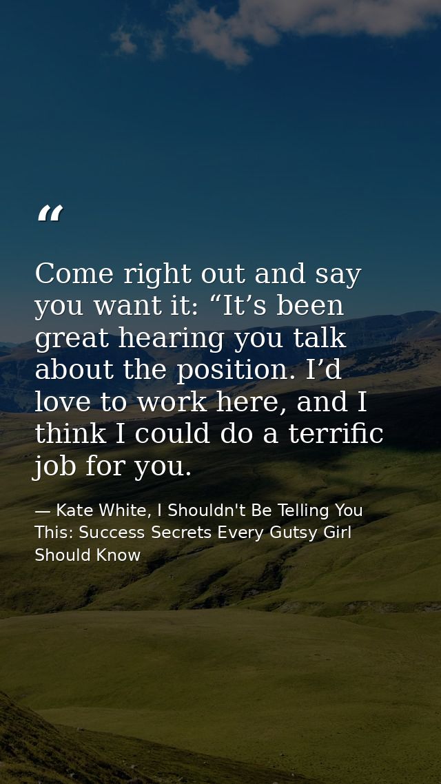 Come right out and say you want it: “It’s been great hearing you talk about the position. I’d love to work here, and I t — Kate White, I Shouldn't Be Telling You This: Success Secrets Every Gutsy Girl Should Know