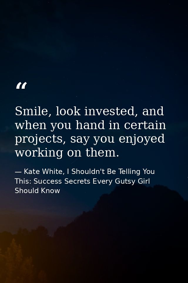 Smile, look invested, and when you hand in certain projects, say you enjoyed working on them. — Kate White, I Shouldn't Be Telling You This: Success Secrets Every Gutsy Girl Should Know