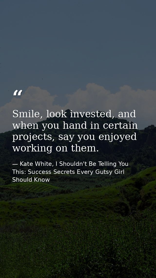 Smile, look invested, and when you hand in certain projects, say you enjoyed working on them. — Kate White, I Shouldn't Be Telling You This: Success Secrets Every Gutsy Girl Should Know