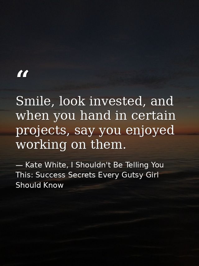 Smile, look invested, and when you hand in certain projects, say you enjoyed working on them. — Kate White, I Shouldn't Be Telling You This: Success Secrets Every Gutsy Girl Should Know